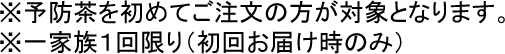 予防茶を初めてご注文の方が対象になります。一家族1回限り(初回お届け時のみ)