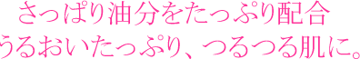 さっぱり油分をたっぷり配合。うるおいたっぷり、つるつる肌に。